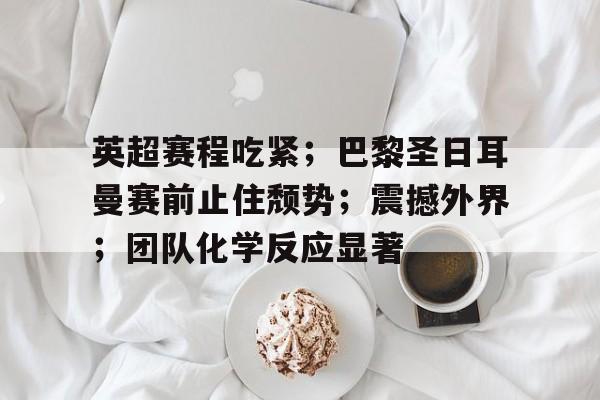 开云体育-英超赛程吃紧；巴黎圣日耳曼赛前止住颓势；震撼外界；团队化学反应显著的简单介绍
