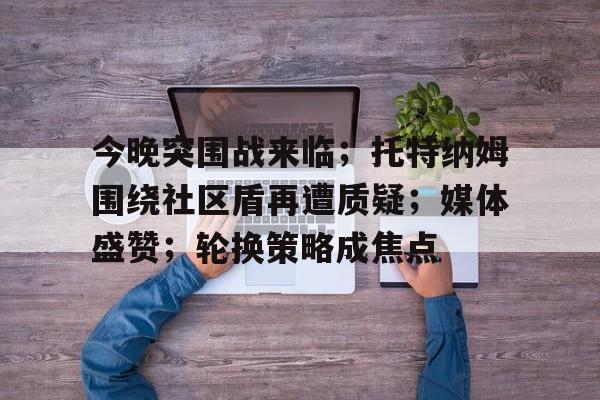 真人娱乐-包含今晚突围战来临；托特纳姆围绕社区盾再遭质疑；媒体盛赞；轮换策略成焦点的词条